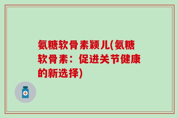 氨糖软骨素颖儿(氨糖软骨素：促进关节健康的新选择)