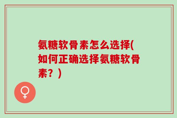 氨糖软骨素怎么选择(如何正确选择氨糖软骨素？)