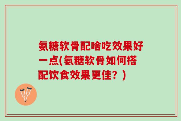 氨糖软骨配啥吃效果好一点(氨糖软骨如何搭配饮食效果更佳?) 氨糖软骨配啥吃效果好一点(氨糖软骨如何搭配饮食效果更佳?)