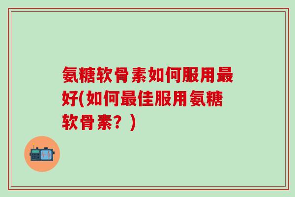 氨糖软骨素如何服用最好(如何最佳服用氨糖软骨素？)