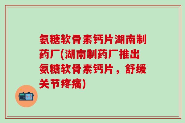 氨糖软骨素钙片湖南制药厂(湖南制药厂推出氨糖软骨素钙片，舒缓关节疼痛)