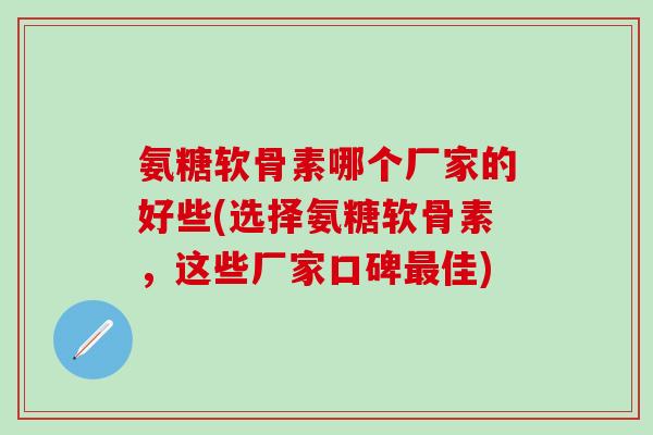氨糖软骨素哪个厂家的好些(选择氨糖软骨素，这些厂家口碑最佳)