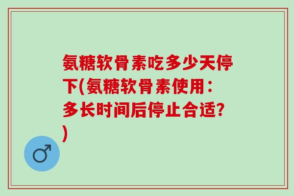 氨糖软骨素吃多少天停下(氨糖软骨素使用：多长时间后停止合适？)