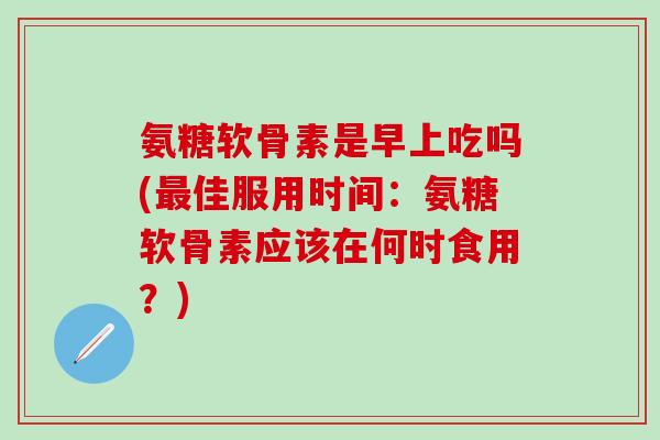 氨糖软骨素是早上吃吗(最佳服用时间：氨糖软骨素应该在何时食用？)