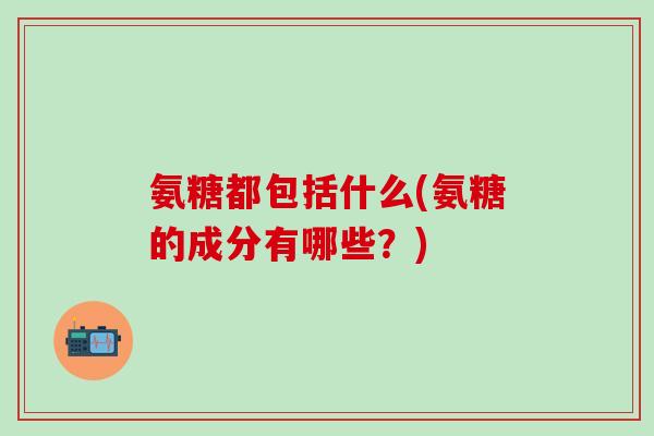 氨糖都包括什么(氨糖的成分有哪些？)