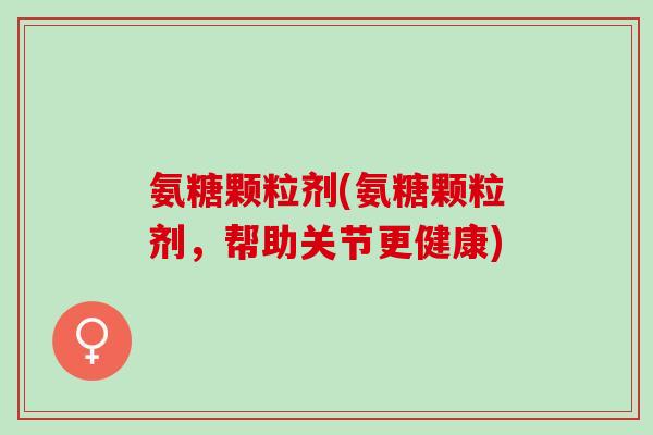 氨糖颗粒剂(氨糖颗粒剂，帮助关节更健康)