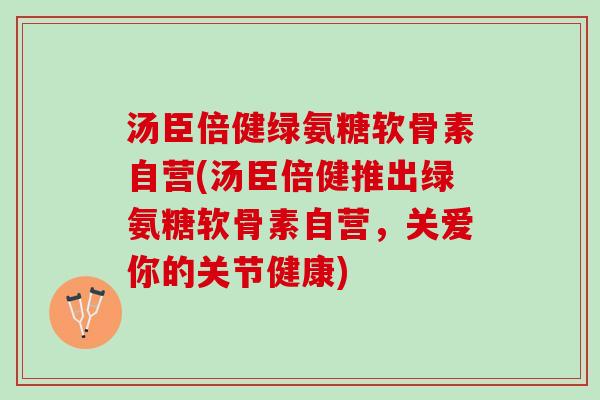 汤臣倍健绿氨糖软骨素自营(汤臣倍健推出绿氨糖软骨素自营，关爱你的关节健康)