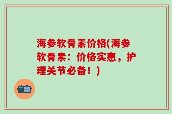海参软骨素价格(海参软骨素：价格实惠，护理关节必备！)