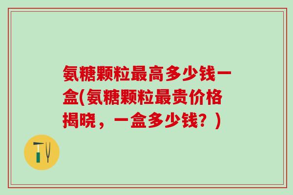 氨糖颗粒最高多少钱一盒(氨糖颗粒最贵价格揭晓，一盒多少钱？)
