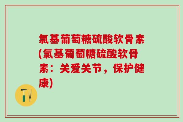 氯基葡萄糖硫酸软骨素(氯基葡萄糖硫酸软骨素：关爱关节，保护健康)