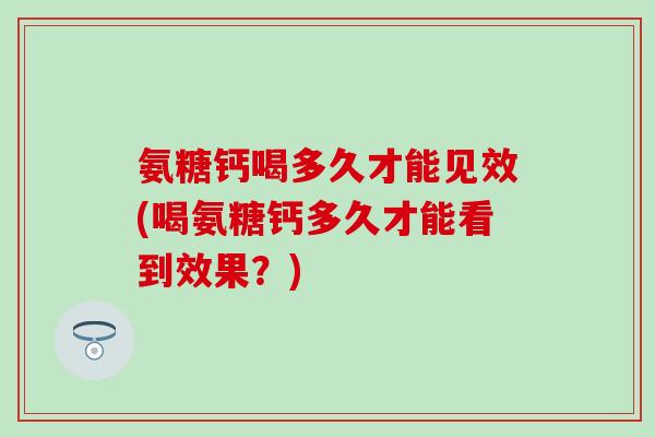 氨糖钙喝多久才能见效(喝氨糖钙多久才能看到效果？)