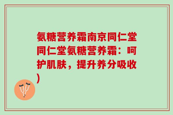 氨糖营养霜南京同仁堂同仁堂氨糖营养霜：呵护肌肤，提升养分吸收)