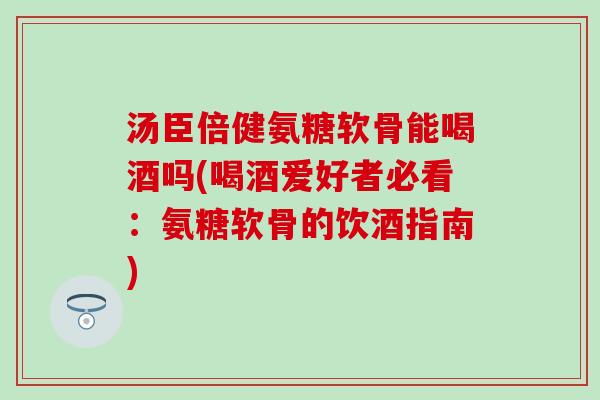 汤臣倍健氨糖软骨能喝酒吗(喝酒爱好者必看：氨糖软骨的饮酒指南)