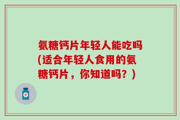 氨糖钙片年轻人能吃吗(适合年轻人食用的氨糖钙片，你知道吗？)