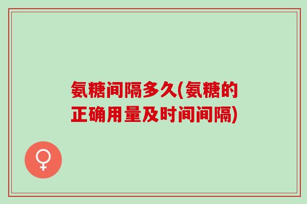 氨糖间隔多久(氨糖的正确用量及时间间隔)