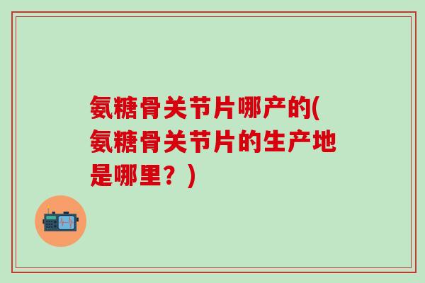 氨糖骨关节片哪产的(氨糖骨关节片的生产地是哪里？)