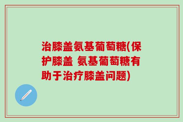 治膝盖氨基葡萄糖(保护膝盖 氨基葡萄糖有助于治疗膝盖问题)