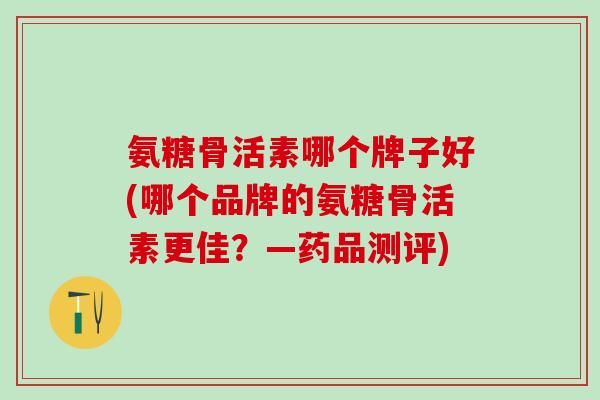 氨糖骨活素哪个牌子好(哪个品牌的氨糖骨活素更佳？—药品测评)