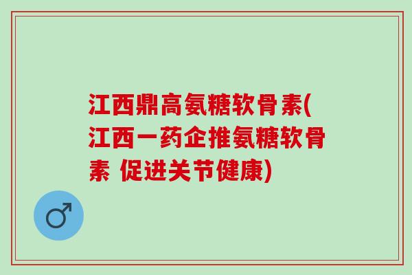 江西鼎高氨糖软骨素(江西一药企推氨糖软骨素 促进关节健康)