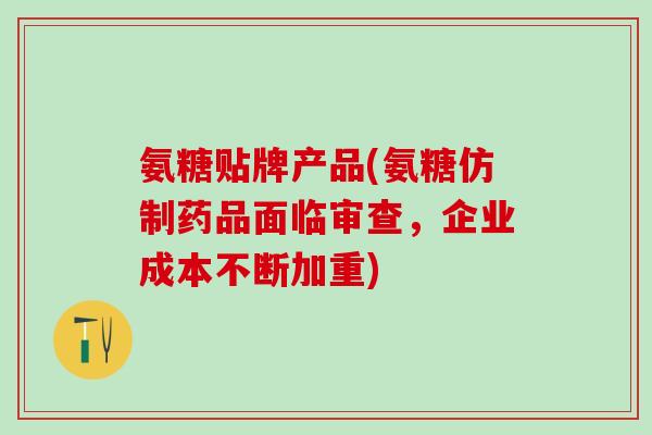 氨糖贴牌产品(氨糖仿制药品面临审查，企业成本不断加重)