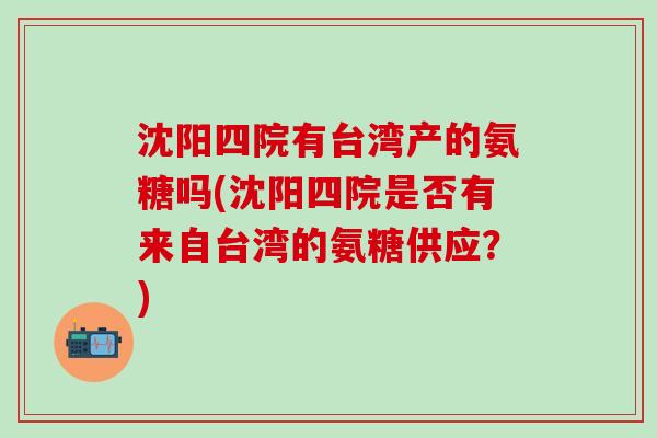 沈阳四院有台湾产的氨糖吗(沈阳四院是否有来自台湾的氨糖供应？)