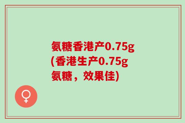 氨糖香港产0.75g(香港生产0.75g氨糖，效果佳)