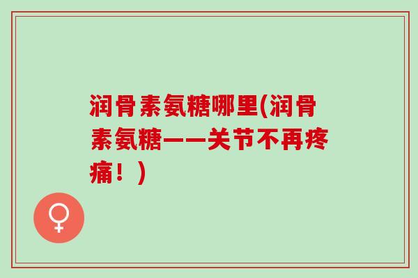 润骨素氨糖哪里(润骨素氨糖——关节不再疼痛！)
