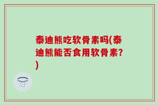 泰迪熊吃软骨素吗(泰迪熊能否食用软骨素?) 泰迪熊吃软骨素吗(泰迪熊能否食用软骨素?)