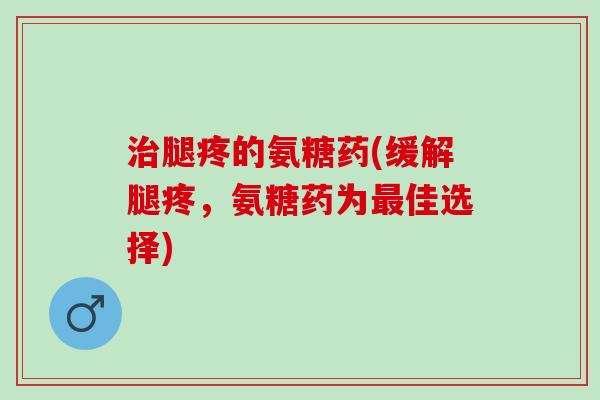 腿疼的氨糖药(缓解腿疼，氨糖药为佳选择)