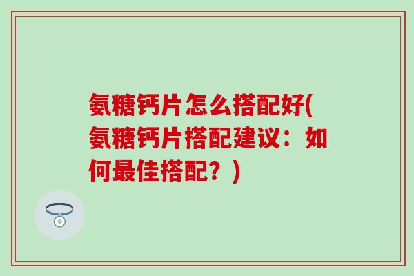 氨糖钙片怎么搭配好(氨糖钙片搭配建议：如何最佳搭配？)