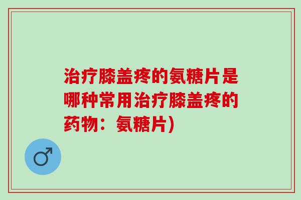 治疗膝盖疼的氨糖片是哪种常用治疗膝盖疼的药物：氨糖片)