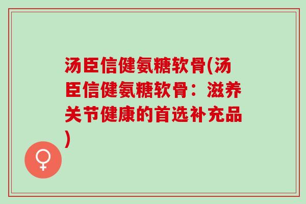 汤臣信健氨糖软骨(汤臣信健氨糖软骨：滋养关节健康的首选补充品)