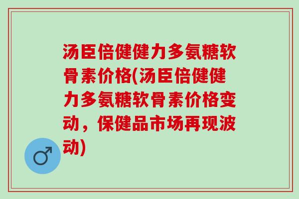 汤臣倍健健力多氨糖软骨素价格(汤臣倍健健力多氨糖软骨素价格变动，保健品市场再现波动)