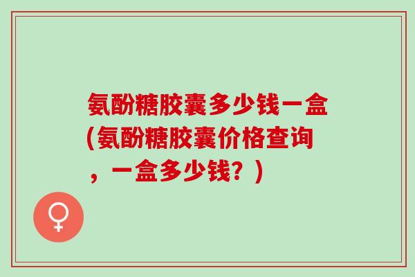氨酚糖胶囊多少钱一盒(氨酚糖胶囊价格查询，一盒多少钱？)