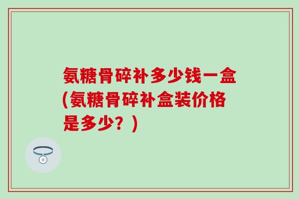 氨糖骨碎补多少钱一盒(氨糖骨碎补盒装价格是多少？)