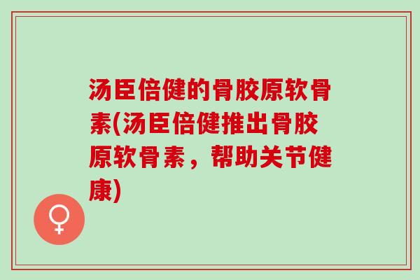 汤臣倍健的骨胶原软骨素(汤臣倍健推出骨胶原软骨素，帮助关节健康)