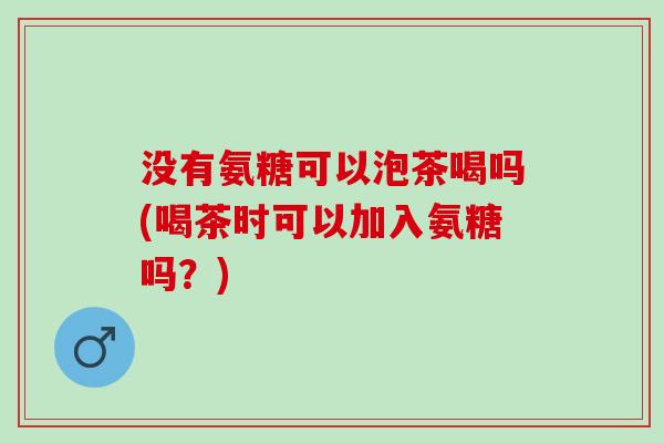 没有氨糖可以泡茶喝吗(喝茶时可以加入氨糖吗？)