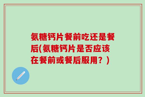 氨糖钙片餐前吃还是餐后(氨糖钙片是否应该在餐前或餐后服用？)
