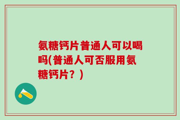 氨糖钙片普通人可以喝吗(普通人可否服用氨糖钙片？)