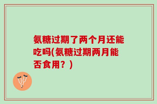 氨糖过期了两个月还能吃吗(氨糖过期两月能否食用？)