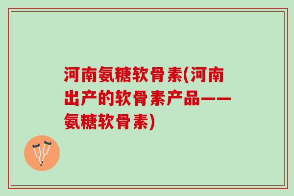河南氨糖软骨素(河南出产的软骨素产品——氨糖软骨素)