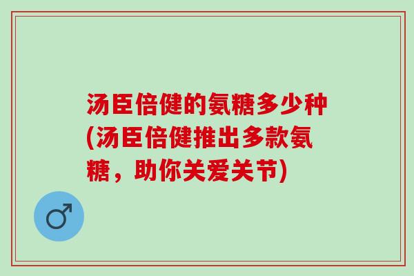 汤臣倍健的氨糖多少种(汤臣倍健推出多款氨糖，助你关爱关节)