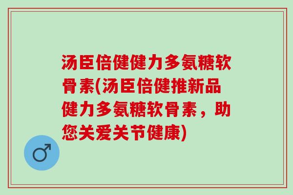 汤臣倍健健力多氨糖软骨素(汤臣倍健推新品健力多氨糖软骨素，助您关爱关节健康)