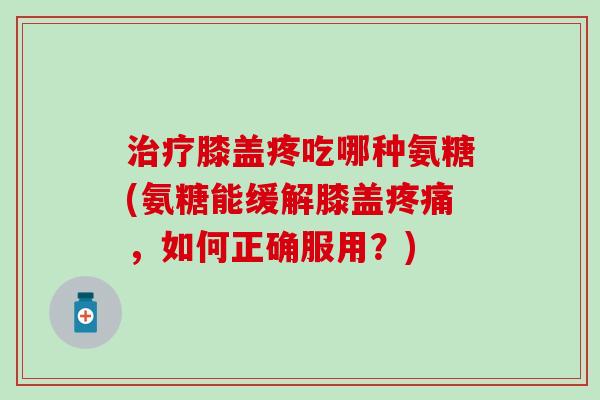 治疗膝盖疼吃哪种氨糖(氨糖能缓解膝盖疼痛，如何正确服用？)