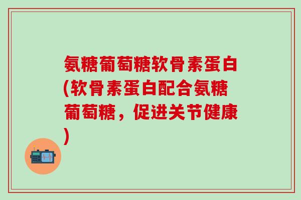 氨糖葡萄糖软骨素蛋白(软骨素蛋白配合氨糖葡萄糖，促进关节健康)