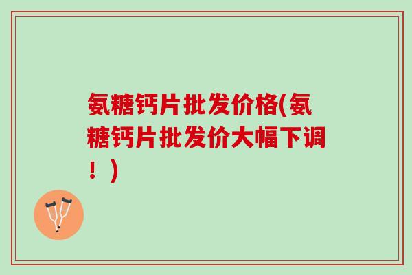 氨糖钙片批发价格(氨糖钙片批发价大幅下调！)