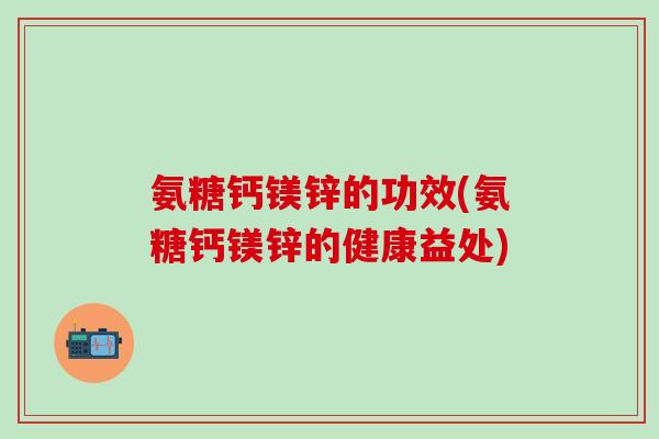 氨糖钙镁锌的功效(氨糖钙镁锌的健康益处)
