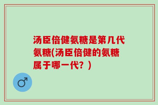 汤臣倍健氨糖是第几代氨糖(汤臣倍健的氨糖属于哪一代？)