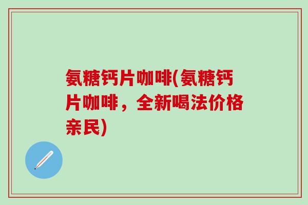 氨糖钙片咖啡(氨糖钙片咖啡，全新喝法价格亲民)