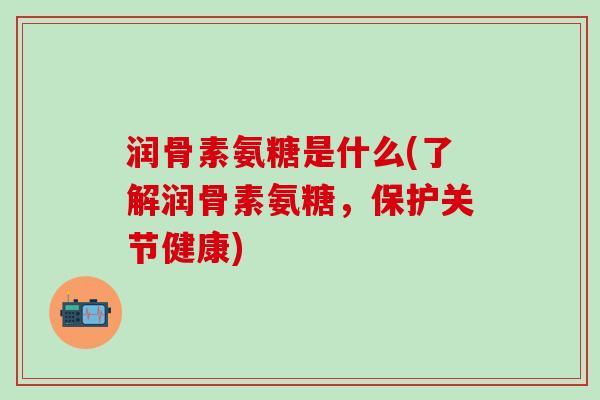 润骨素氨糖是什么(了解润骨素氨糖，保护关节健康)